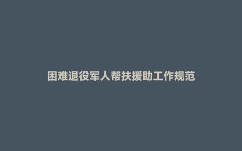 困难退役军人帮扶援助工作规范